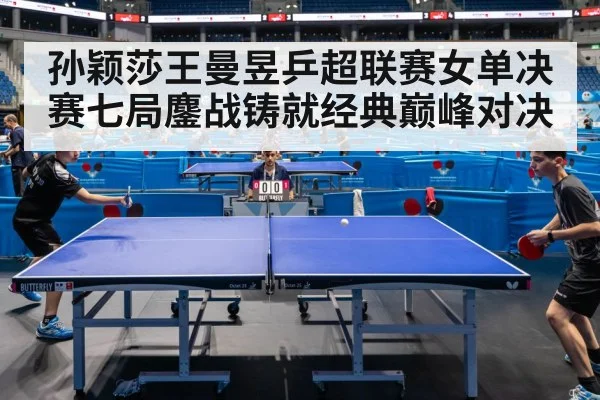 孙颖莎王曼昱乒超联赛女单决赛七局鏖战铸就经典巅峰对决