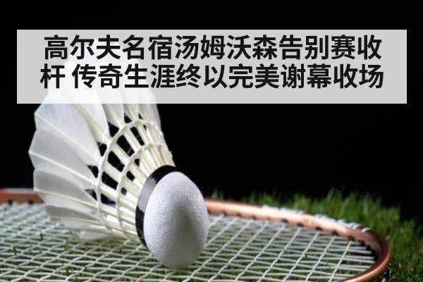 高尔夫名宿汤姆沃森告别赛收杆 传奇生涯终以完美谢幕收场